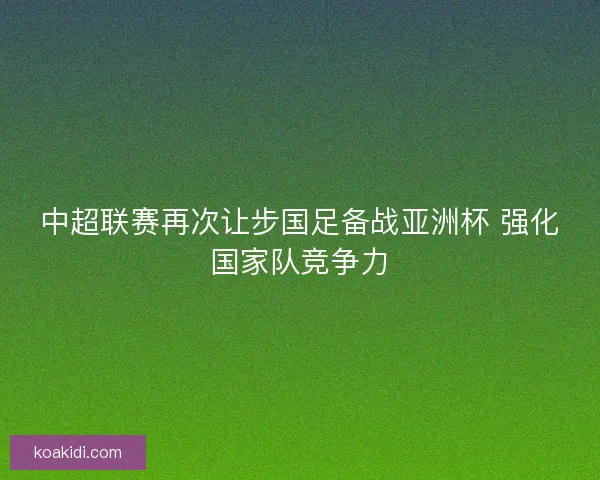 中超联赛再次让步国足备战亚洲杯 强化国家队竞争力