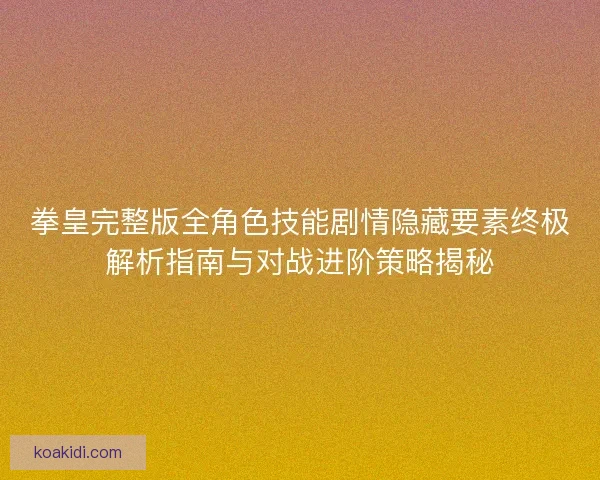 拳皇完整版全角色技能剧情隐藏要素终极解析指南与对战进阶策略揭秘