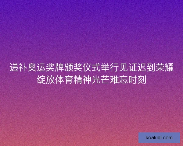 递补奥运奖牌颁奖仪式举行见证迟到荣耀绽放体育精神光芒难忘时刻
