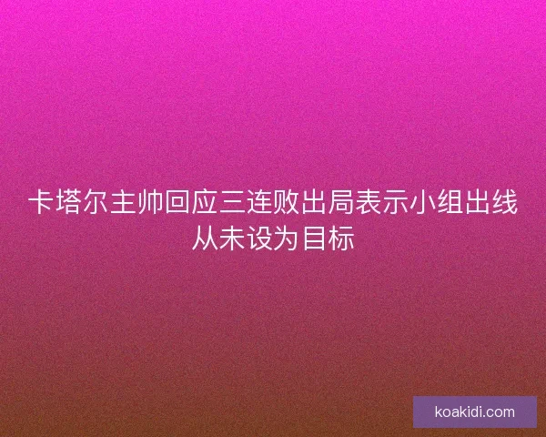 卡塔尔主帅回应三连败出局表示小组出线从未设为目标